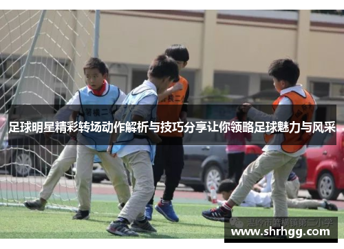 足球明星精彩转场动作解析与技巧分享让你领略足球魅力与风采