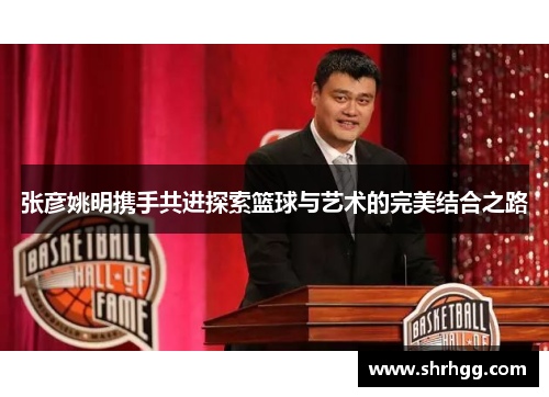 张彦姚明携手共进探索篮球与艺术的完美结合之路