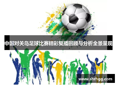 中国对关岛足球比赛精彩复播回顾与分析全景呈现