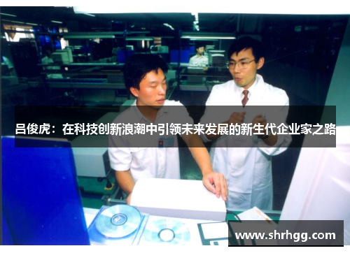 吕俊虎：在科技创新浪潮中引领未来发展的新生代企业家之路