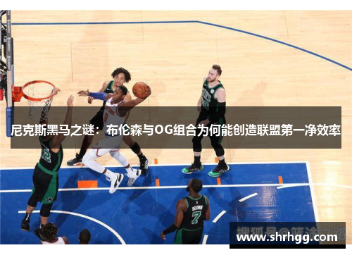 尼克斯黑马之谜：布伦森与OG组合为何能创造联盟第一净效率